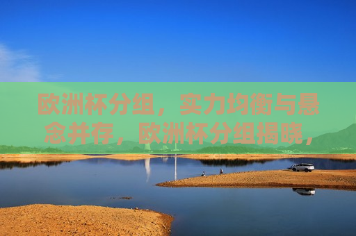 欧洲杯分组，实力均衡与悬念并存，欧洲杯分组揭晓，实力均衡与悬念交织，欧洲杯分组揭晓，实力均衡与悬念交织的较量