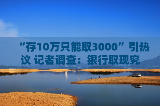“存10万只能取3000”引热议 记者调查：银行取现究竟有无限额？非柜面转账限额是否普遍？