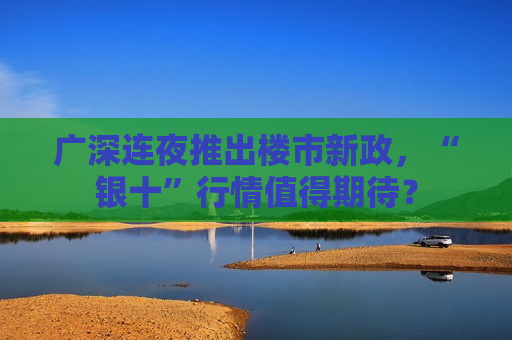 广深连夜推出楼市新政，“银十”行情值得期待？