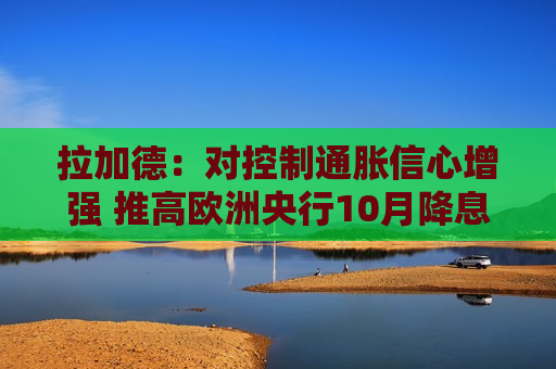 拉加德：对控制通胀信心增强 推高欧洲央行10月降息预期  第1张