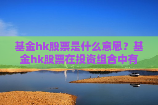 基金hk股票是什么意思？基金hk股票在投资组合中有什么作用？