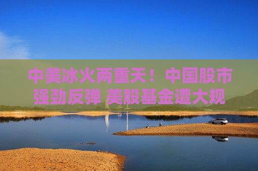 中美冰火两重天！中国股市强劲反弹 美股基金遭大规模抛售