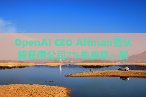 OpenAI CEO Altman否认将获得公司7%的股权：根本不是事实