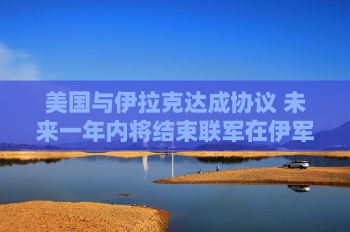 美国与伊拉克达成协议 未来一年内将结束联军在伊军事任务