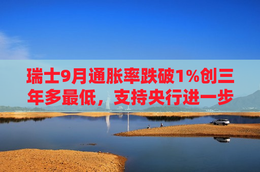 瑞士9月通胀率跌破1%创三年多更低，支持央行进一步降息