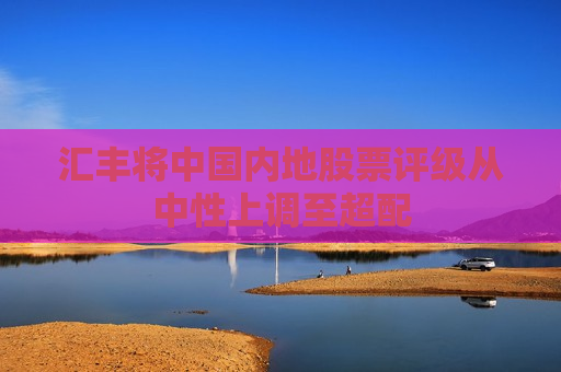 汇丰将中国内地股票评级从中性上调至超配