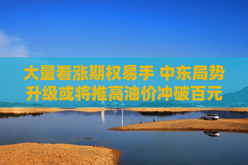 大量看涨期权易手 中东局势升级或将推高油价冲破百元大关？