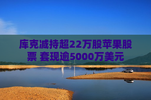 库克减持超22万股苹果股票 套现逾5000万美元