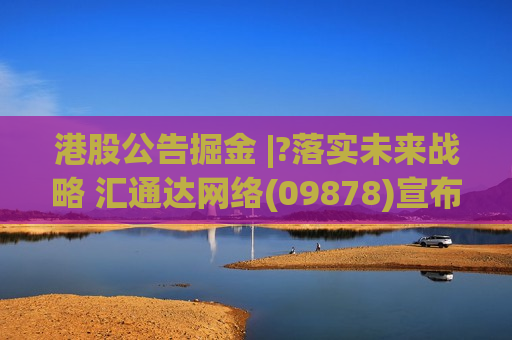港股公告掘金 |?落实未来战略 汇通达 *** (09878)宣布进行组织变革
