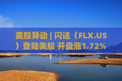 美股异动 | 闪送（FLX.US）登陆美股 开盘涨1.72%  IPO募集6600万美元估值达11.7亿美元
