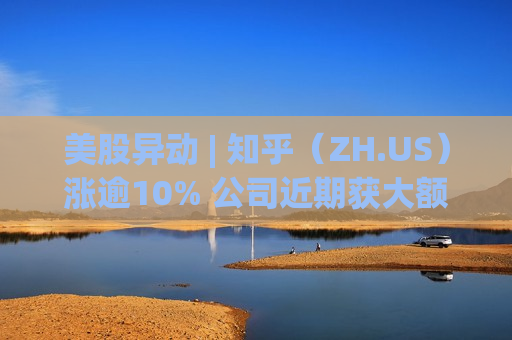 美股异动 | 知乎（ZH.US）涨逾10% 公司近期获大额资金买入