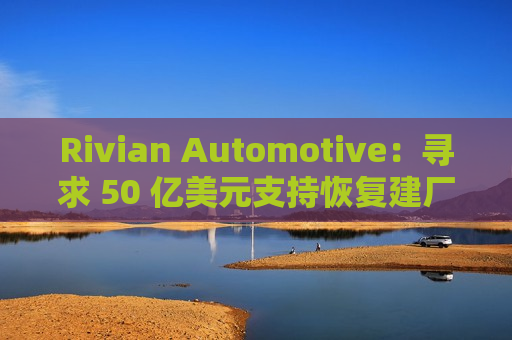 Rivian Automotive：寻求 50 亿美元支持恢复建厂