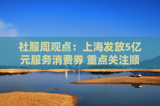 社服周观点：上海发放5亿元服务消费券 重点关注顺周期消费估值弹性