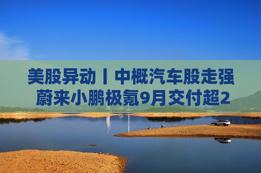 美股异动丨中概汽车股走强 蔚来小鹏极氪9月交付超2万