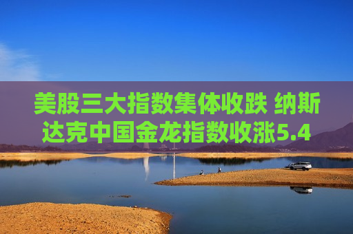 美股三大指数集体收跌 纳斯达克中国金龙指数收涨5.48%