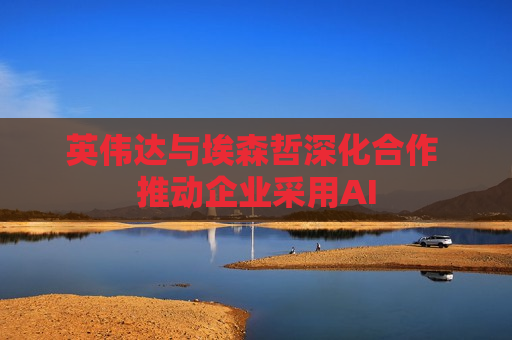 英伟达与埃森哲深化合作 推动企业采用AI