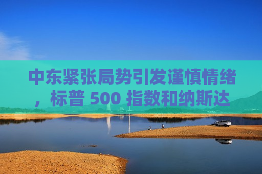 中东紧张局势引发谨慎情绪，标普 500 指数和纳斯达克指数创两周新低