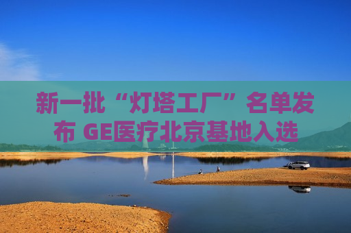 新一批“灯塔工厂”名单发布 GE医疗北京基地入选