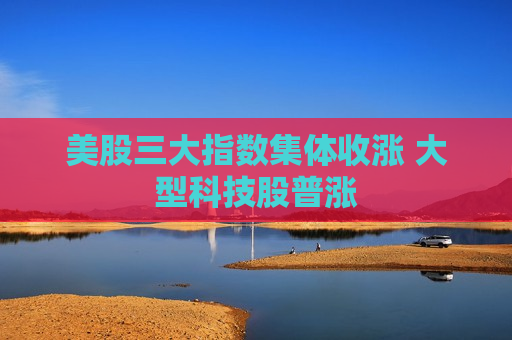 美股三大指数集体收涨 大型科技股普涨  第1张