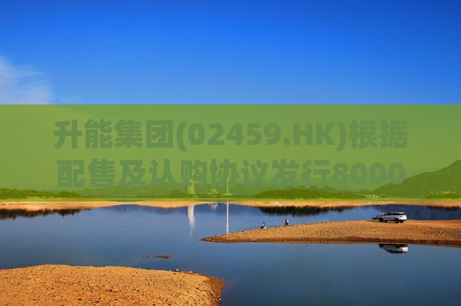 升能集团(02459.HK)根据配售及认购协议发行8000万股