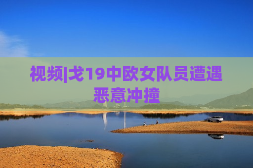 视频|戈19中欧女队员遭遇恶意冲撞
