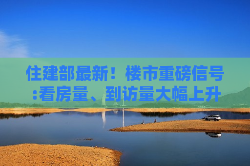 住建部最新！楼市重磅信号:看房量、到访量大幅上升，多地商品房销量出现不同程度增长，市场信心有所恢复