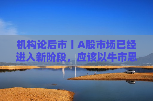 机构论后市丨A股市场已经进入新阶段，应该以牛市思维做出投资决策  第1张