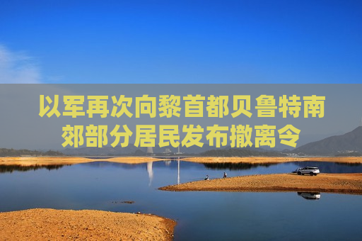 以军再次向黎首都贝鲁特南郊部分居民发布撤离令