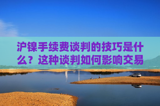 沪镍手续费谈判的技巧是什么？这种谈判如何影响交易成本？