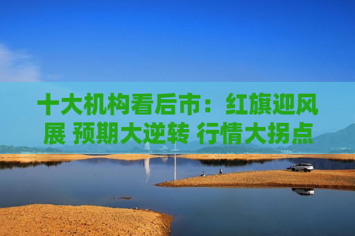 十大机构看后市：红旗迎风展 预期大逆转 行情大拐点  第1张
