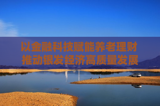 以金融科技赋能养老理财 推动银发经济高质量发展