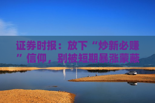 证券时报：放下“炒新必赚”信仰，别被短期暴涨蒙蔽双眼