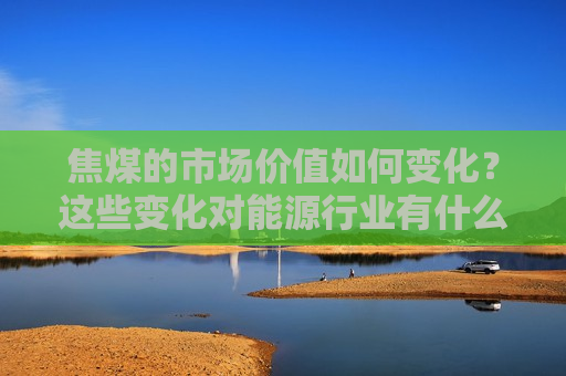 焦煤的市场价值如何变化？这些变化对能源行业有什么影响？