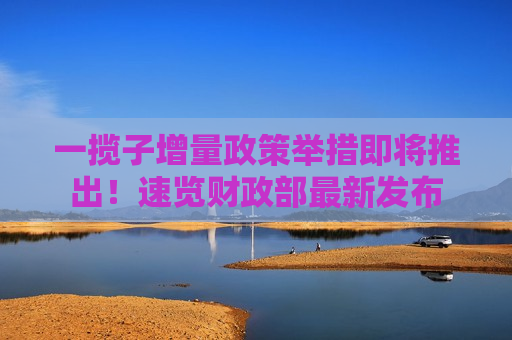 一揽子增量政策举措即将推出！速览财政部最新发布
