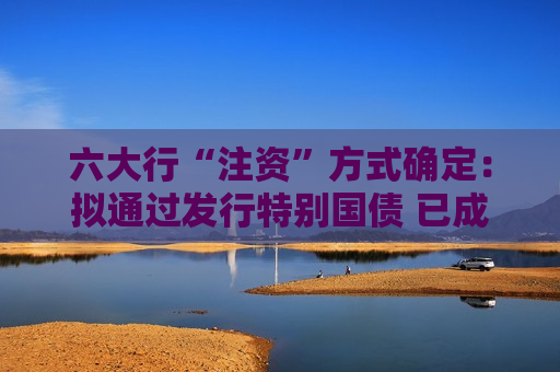 六大行“注资”方式确定：拟通过发行特别国债 已成立跨部门工作组