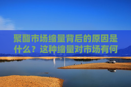 聚酯市场缩量背后的原因是什么？这种缩量对市场有何影响？