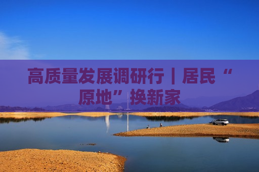 高质量发展调研行｜居民“原地”换新家