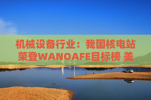 机械设备行业：我国核电站荣登WANOAFE目标榜 美国能源部奖励微型堆技术开发