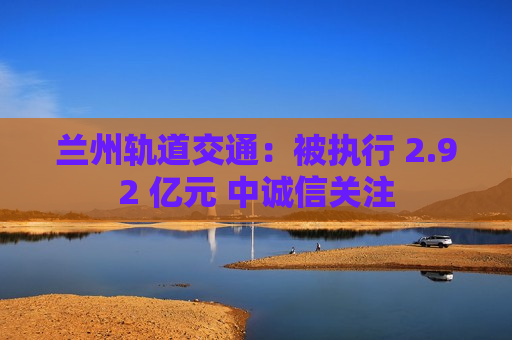 兰州轨道交通：被执行 2.92 亿元 中诚信关注