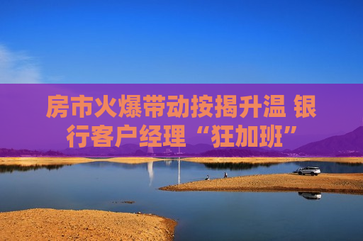 房市火爆带动按揭升温 银行客户经理“狂加班”