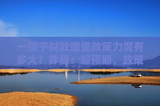 一揽子财政增量政策力度有多大？券商：超预期，政策工具体量或超5万亿