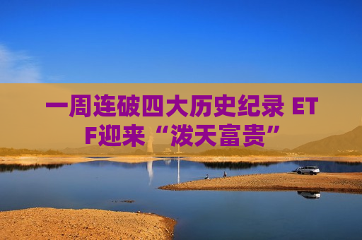 一周连破四大历史纪录 ETF迎来“泼天富贵”