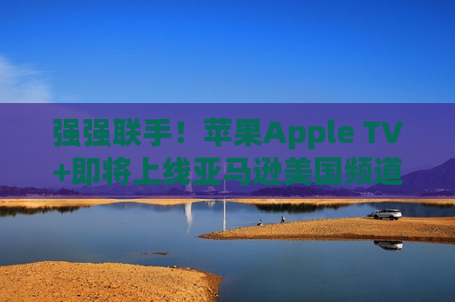 强强联手！苹果Apple TV+即将上线亚马逊美国频道商店