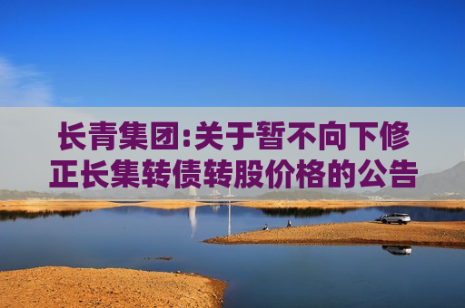长青集团:关于暂不向下修正长集转债转股价格的公告