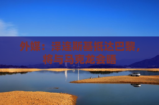 外媒：泽连斯基抵达巴黎，将与马克龙会晤