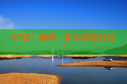 67亿！顺丰，拟大手笔分红！
