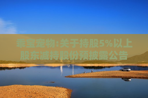 乖宝宠物:关于持股5%以上股东减持股份预披露公告