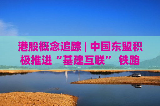 港股概念追踪 | 中国东盟积极推进“基建互联” 铁路港口建设投资持续加码(附概念股)