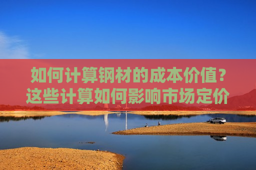 如何计算钢材的成本价值？这些计算如何影响市场定价和竞争策略？