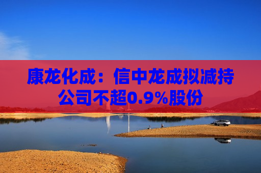 康龙化成：信中龙成拟减持公司不超0.9%股份